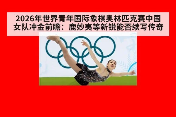 2026年世界青年国际象棋奥林匹克赛中国女队冲金前瞻:鹿妙夷等新锐能否续写传奇